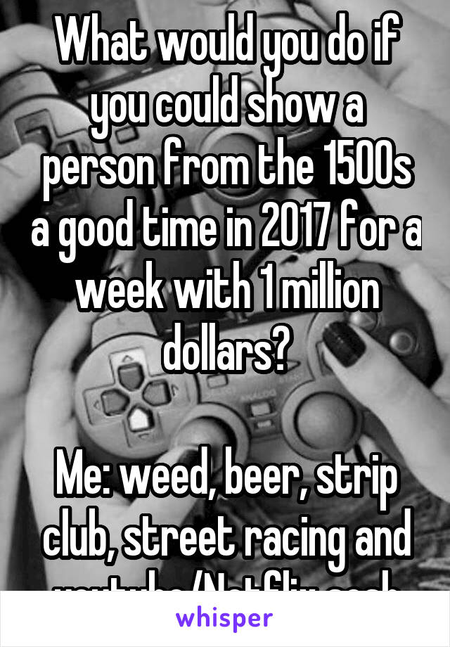 What would you do if you could show a person from the 1500s a good time in 2017 for a week with 1 million dollars?

Me: weed, beer, strip club, street racing and youtube/Netflix sesh