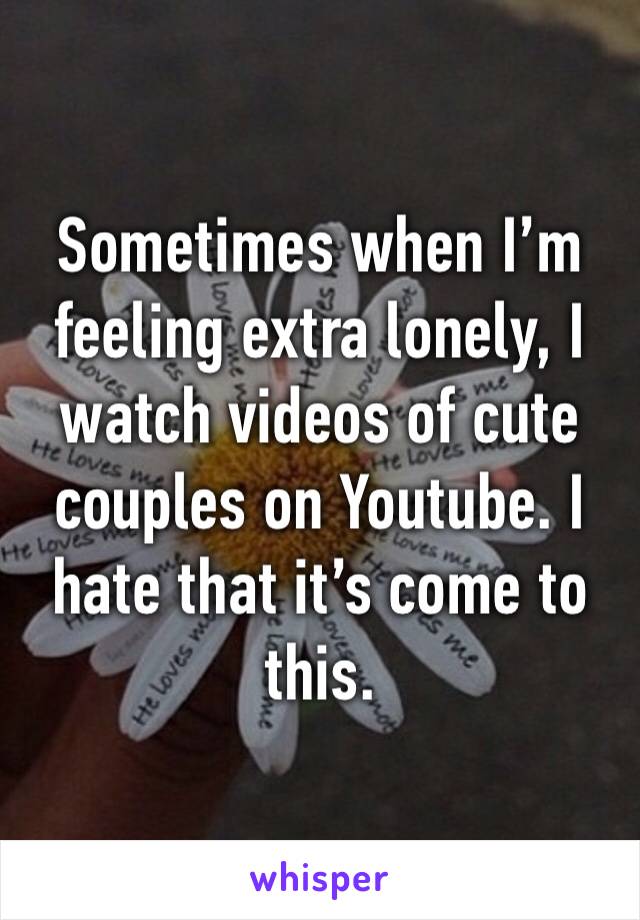 Sometimes when I’m feeling extra lonely, I watch videos of cute couples on Youtube. I hate that it’s come to this.