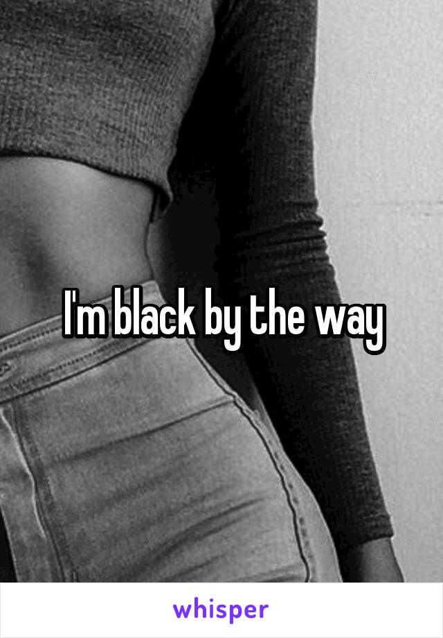 I'm black by the way