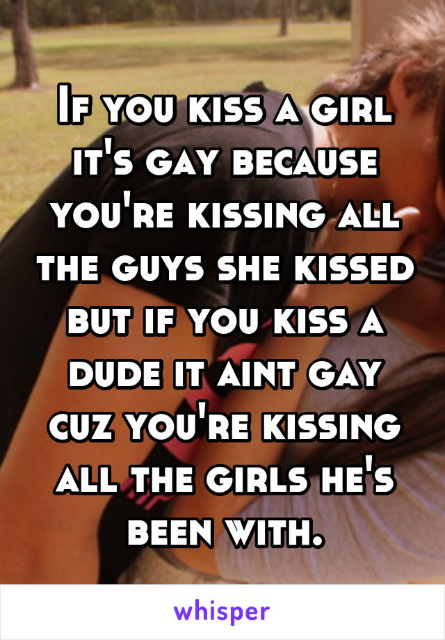 If you kiss a girl it's gay because you're kissing all the guys she kissed but if you kiss a dude it aint gay cuz you're kissing all the girls he's been with.