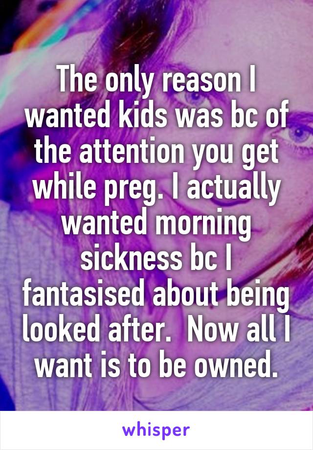 The only reason I wanted kids was bc of the attention you get while preg. I actually wanted morning sickness bc I fantasised about being looked after.  Now all I want is to be owned.