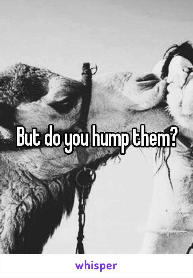 But do you hump them?