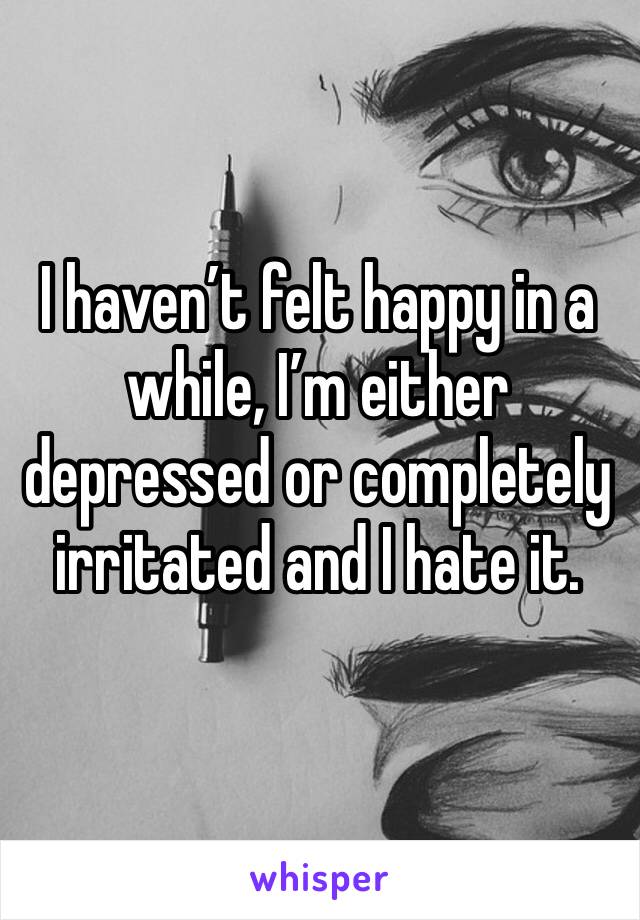 I haven’t felt happy in a while, I’m either depressed or completely irritated and I hate it. 