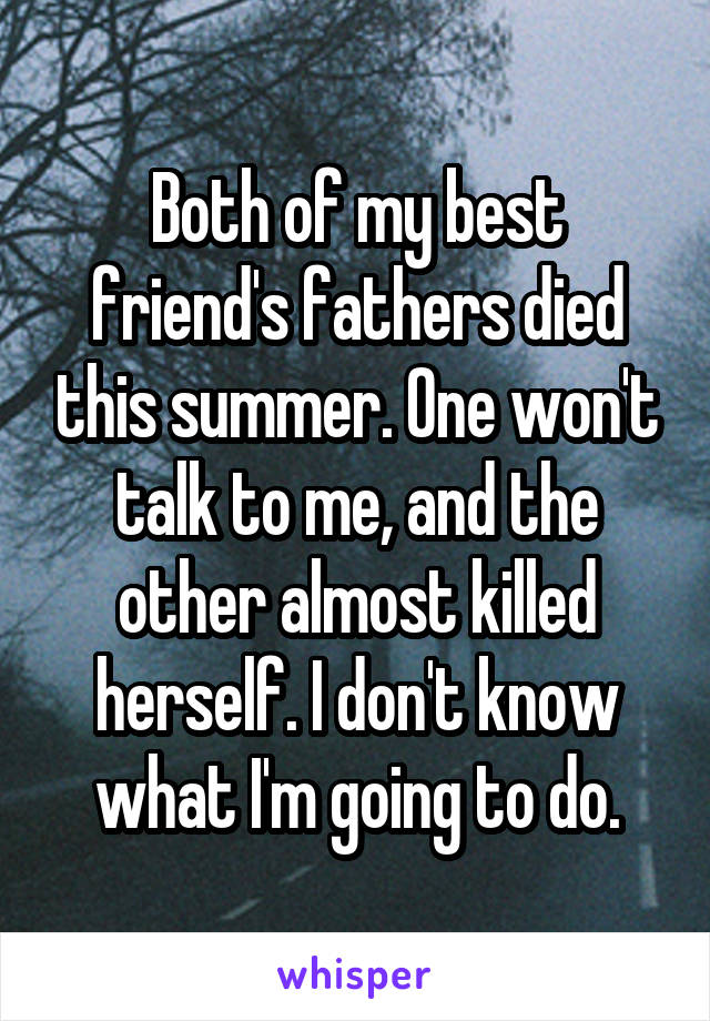 Both of my best friend's fathers died this summer. One won't talk to me, and the other almost killed herself. I don't know what I'm going to do.