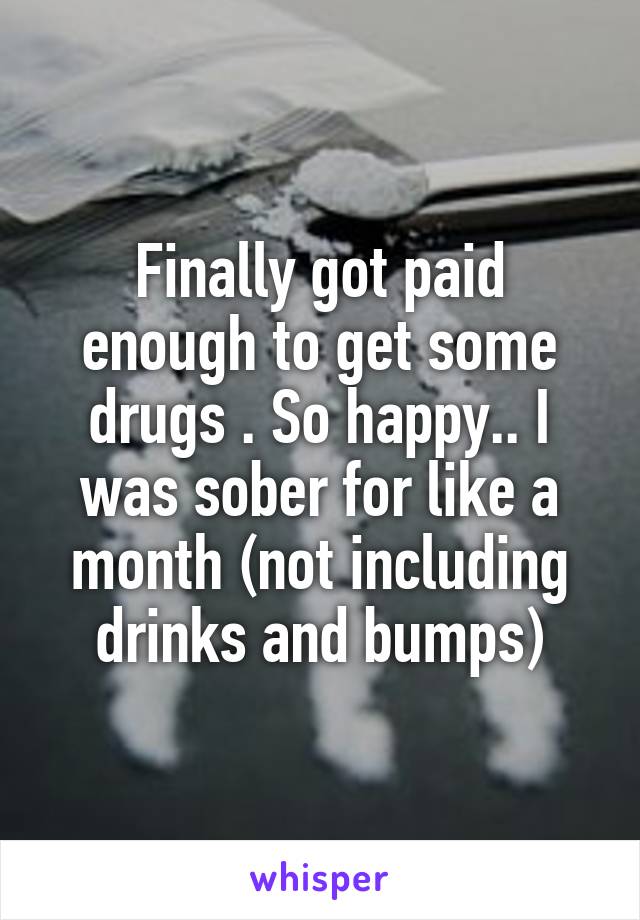 Finally got paid enough to get some drugs . So happy.. I was sober for like a month (not including drinks and bumps)