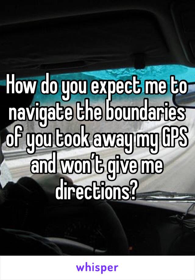 How do you expect me to navigate the boundaries of you took away my GPS and won’t give me directions?