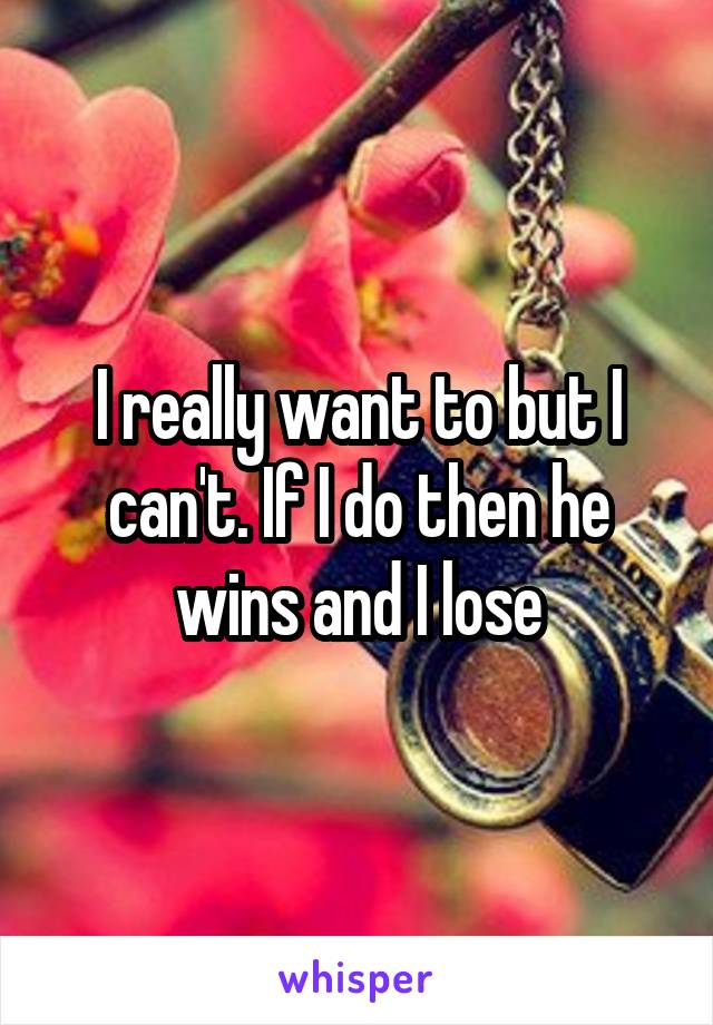 I really want to but I can't. If I do then he wins and I lose