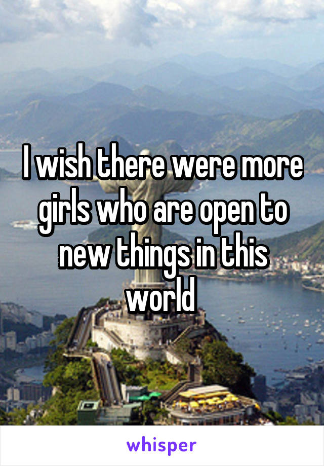 I wish there were more girls who are open to new things in this world 