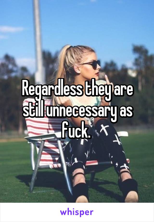 Regardless they are still unnecessary as fuck. 