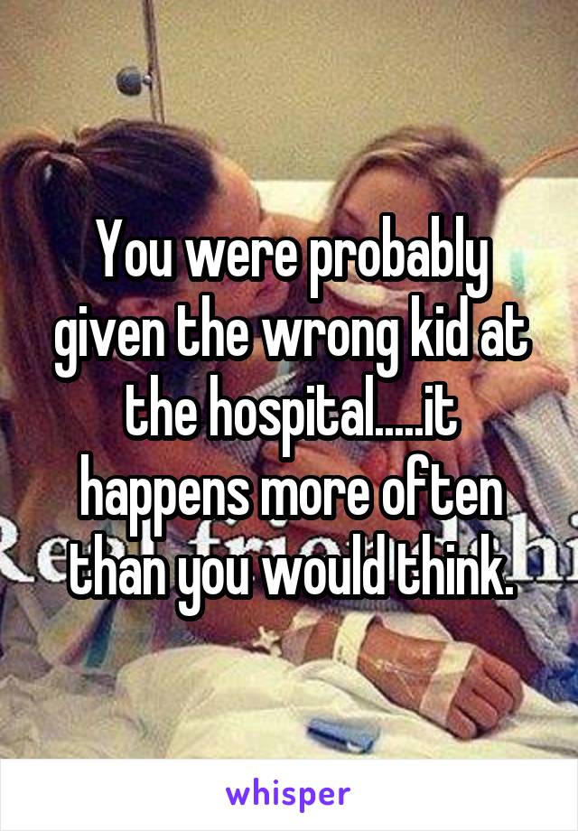 You were probably given the wrong kid at the hospital.....it happens more often than you would think.