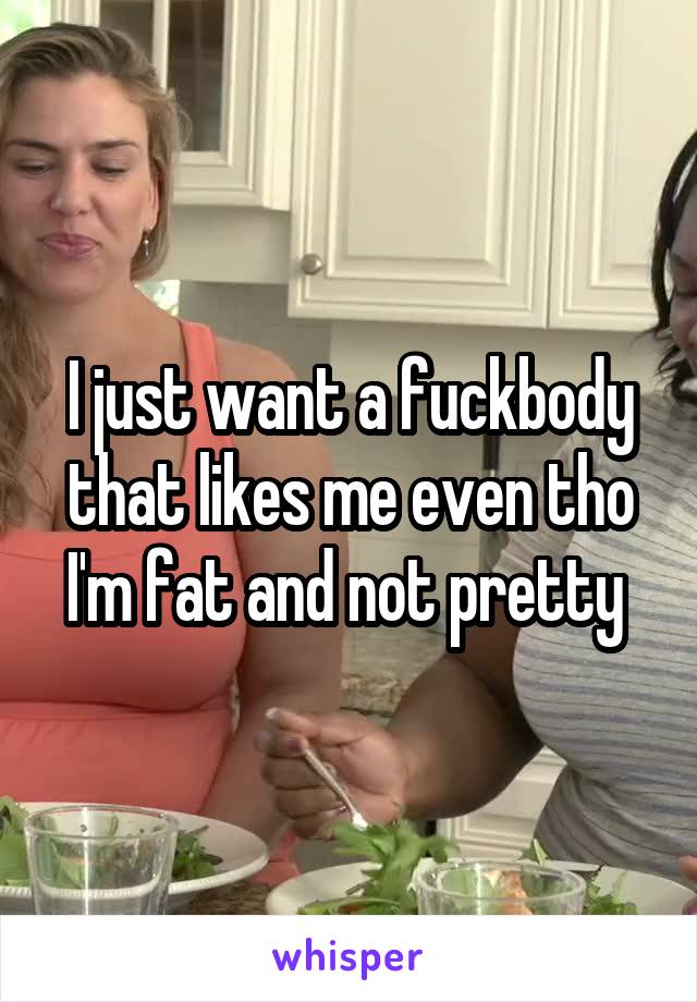 I just want a fuckbody that likes me even tho I'm fat and not pretty 