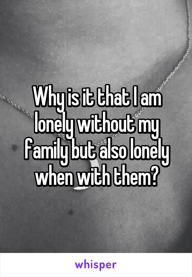 Why is it that I am lonely without my family but also lonely when with them?