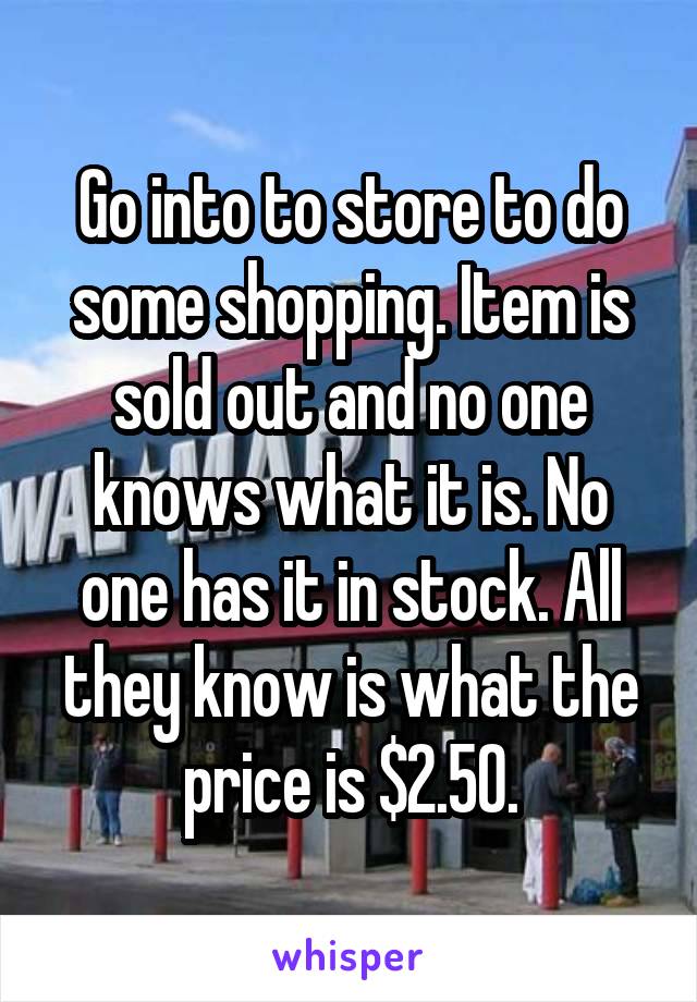 Go into to store to do some shopping. Item is sold out and no one knows what it is. No one has it in stock. All they know is what the price is $2.50.
