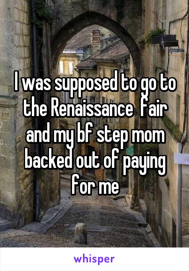 I was supposed to go to the Renaissance  fair and my bf step mom backed out of paying for me