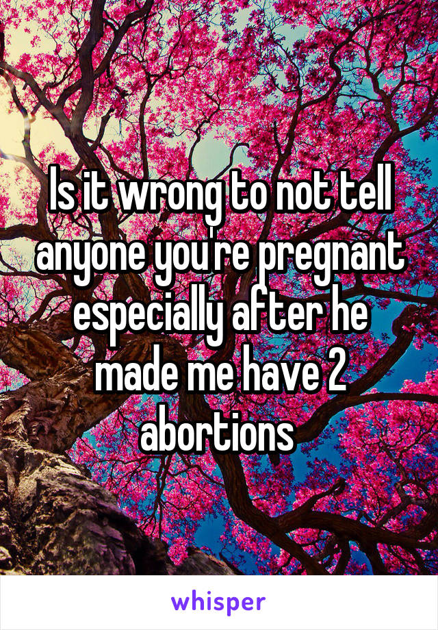 Is it wrong to not tell anyone you're pregnant especially after he made me have 2 abortions 