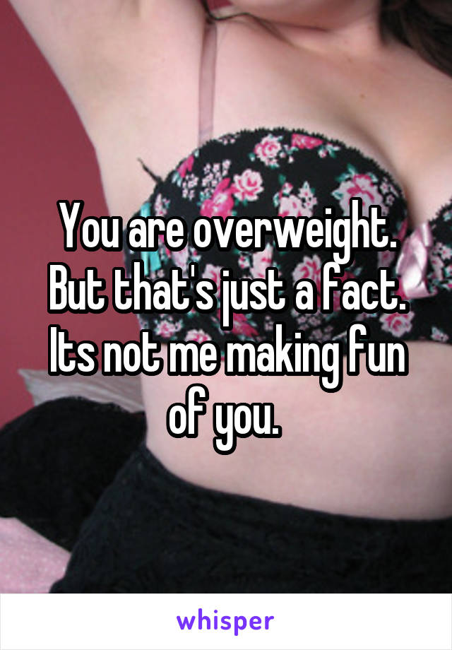 You are overweight. But that's just a fact. Its not me making fun of you. 