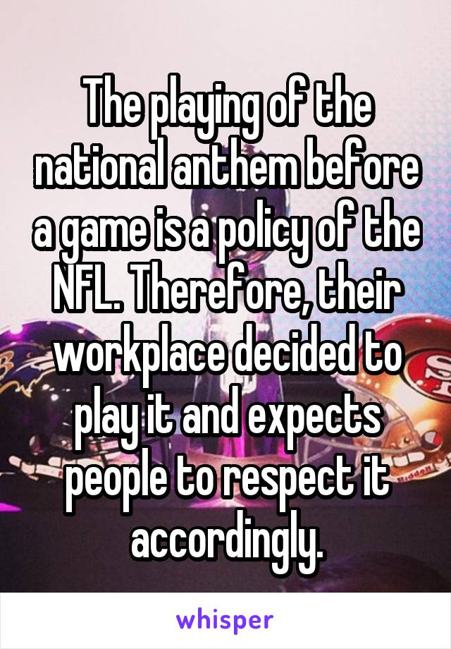 The playing of the national anthem before a game is a policy of the NFL. Therefore, their workplace decided to play it and expects people to respect it accordingly.