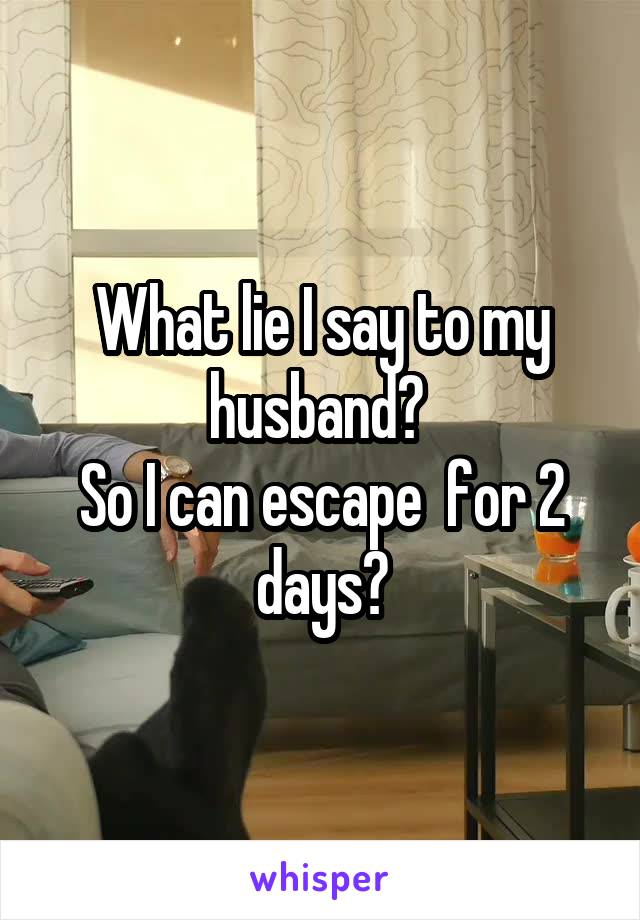 What lie I say to my husband? 
So I can escape  for 2 days?