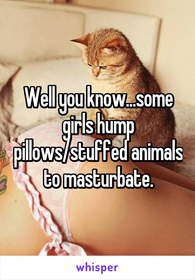Well you know...some girls hump pillows/stuffed animals to masturbate.