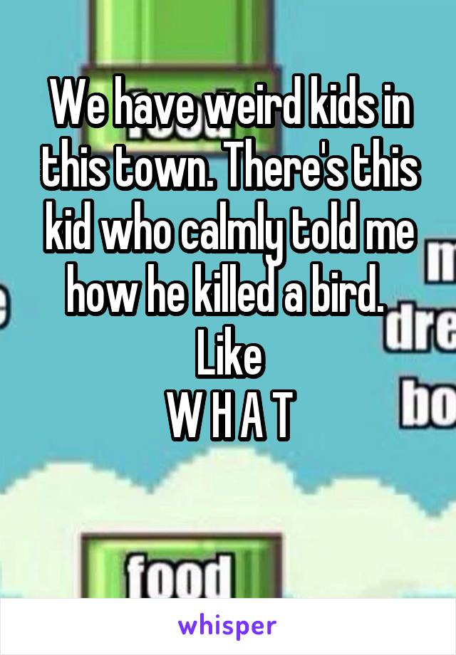 We have weird kids in this town. There's this kid who calmly told me how he killed a bird. 
Like
W H A T

