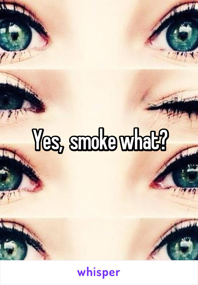 Yes,  smoke what?