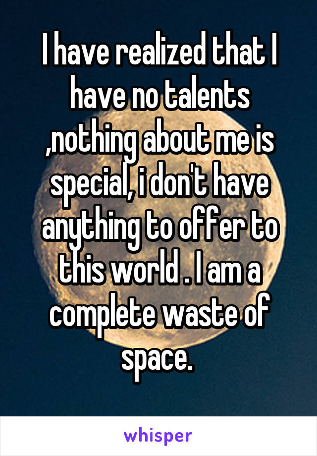 I have realized that I have no talents ,nothing about me is special, i don't have anything to offer to this world . I am a complete waste of space. 
