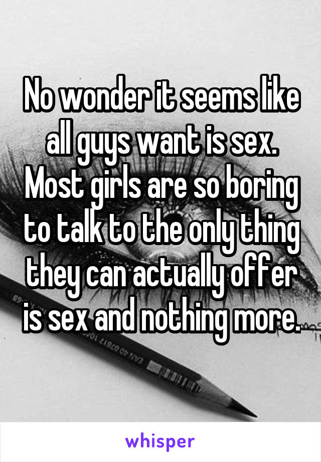 No wonder it seems like all guys want is sex. Most girls are so boring to talk to the only thing they can actually offer is sex and nothing more. 