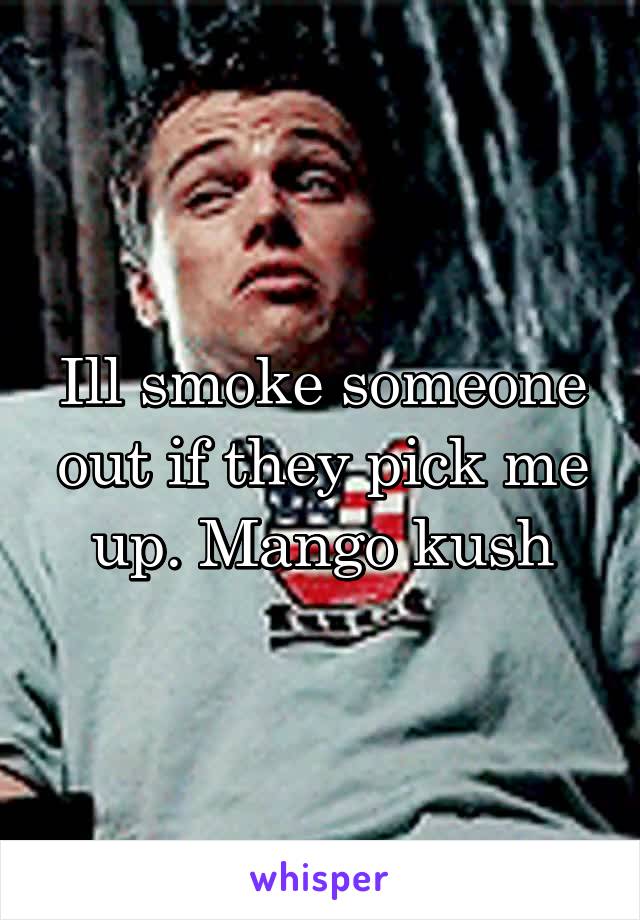 Ill smoke someone out if they pick me up. Mango kush