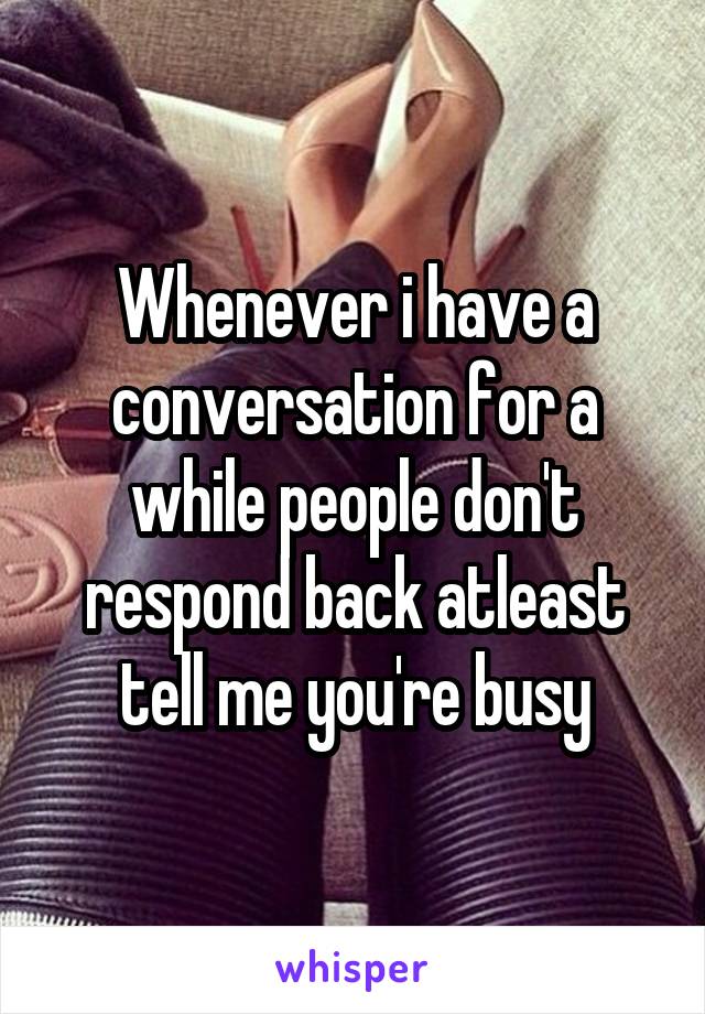 Whenever i have a conversation for a while people don't respond back atleast tell me you're busy