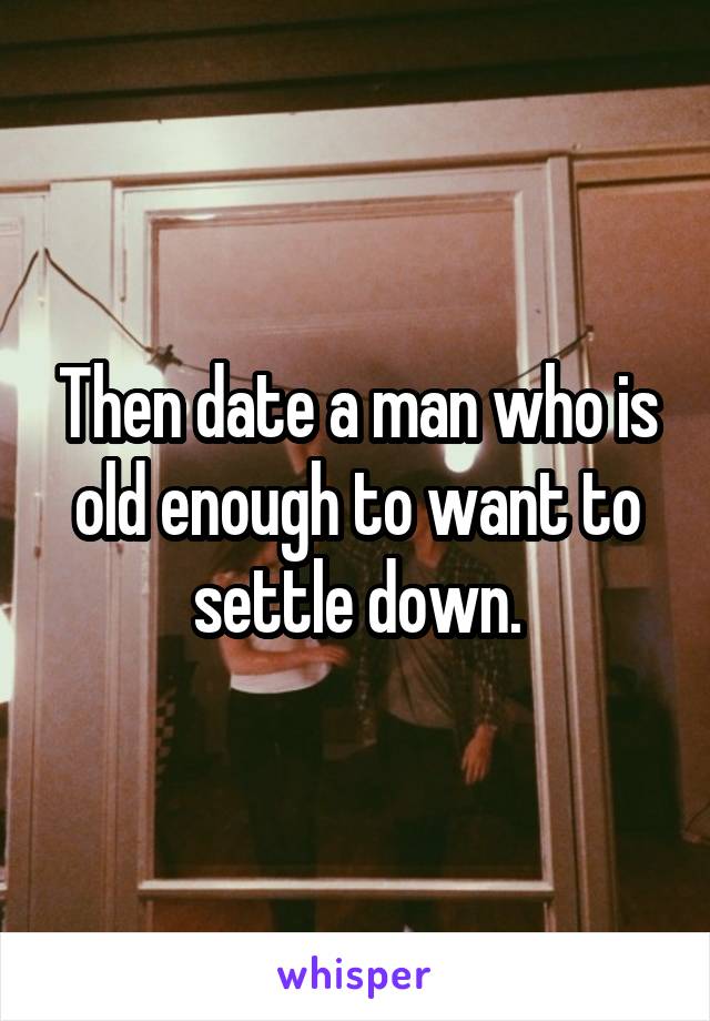 Then date a man who is old enough to want to settle down.
