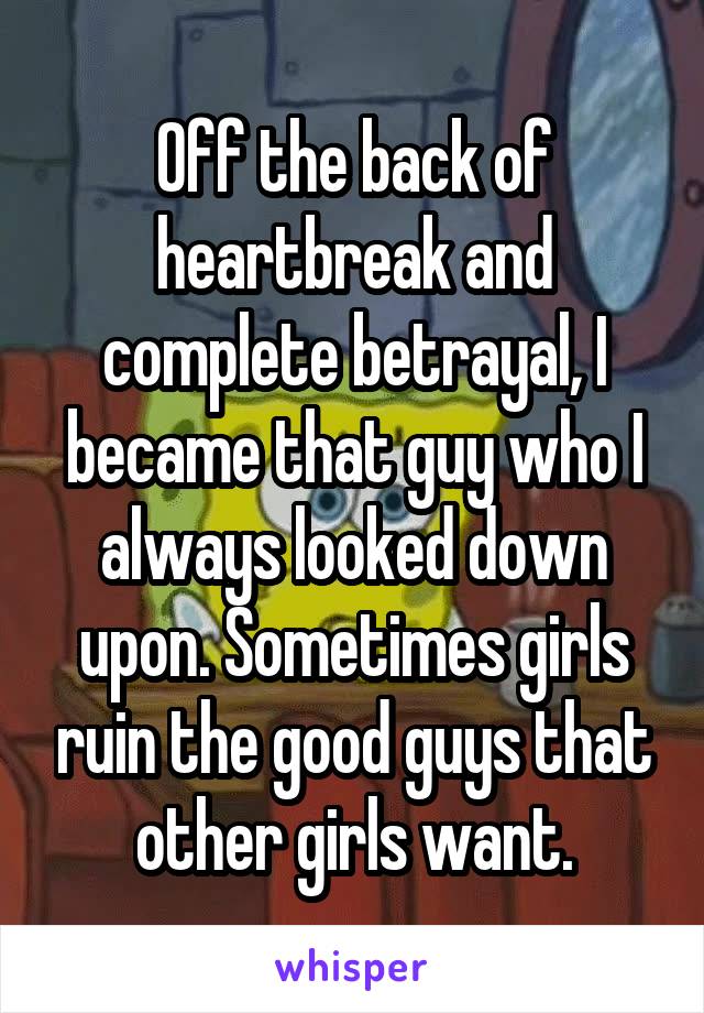 Off the back of heartbreak and complete betrayal, I became that guy who I always looked down upon. Sometimes girls ruin the good guys that other girls want.