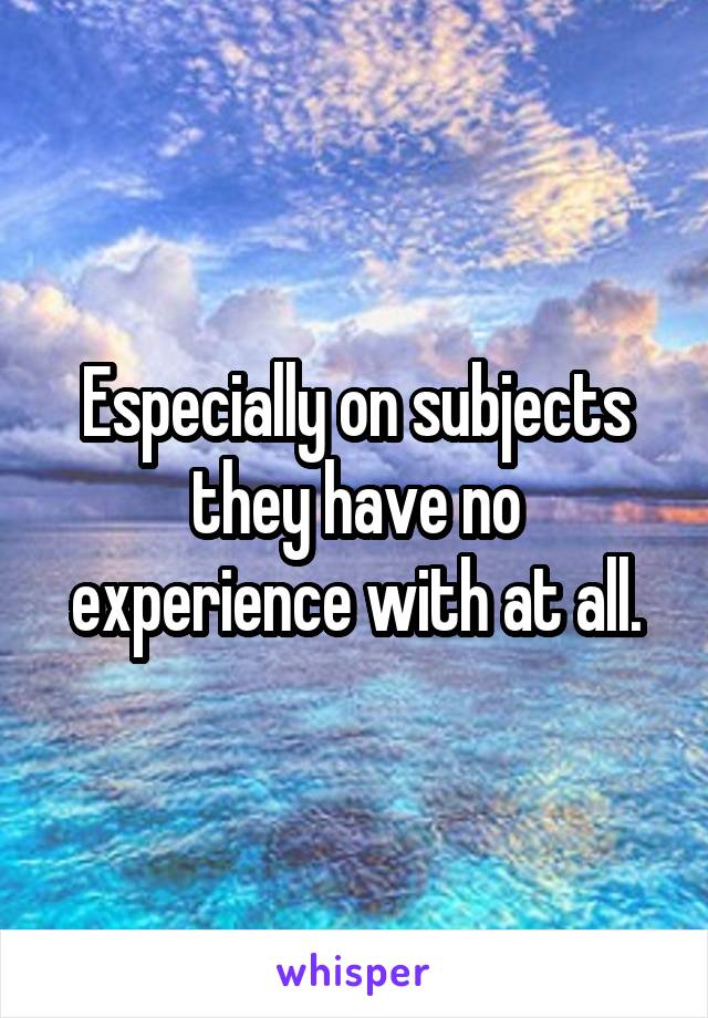 Especially on subjects they have no experience with at all.