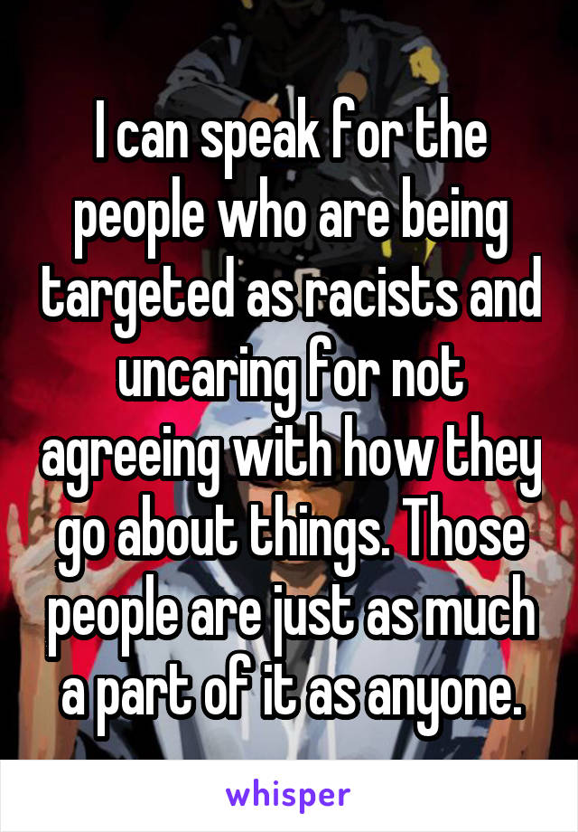 I can speak for the people who are being targeted as racists and uncaring for not agreeing with how they go about things. Those people are just as much a part of it as anyone.