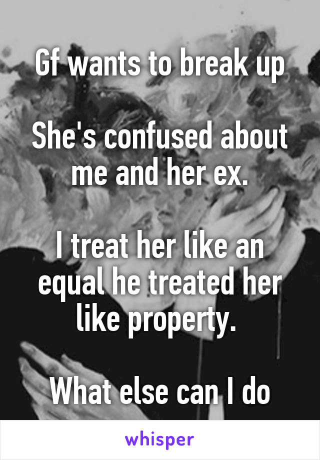 Gf wants to break up

She's confused about me and her ex.

I treat her like an equal he treated her like property. 

What else can I do