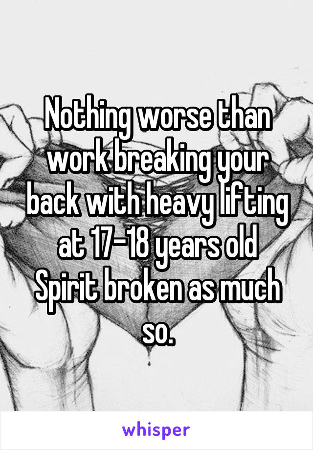 Nothing worse than work breaking your back with heavy lifting at 17-18 years old
Spirit broken as much so.