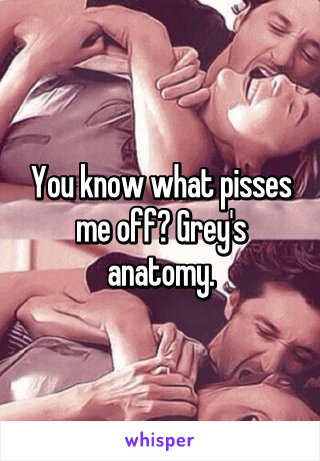 You know what pisses me off? Grey's anatomy.