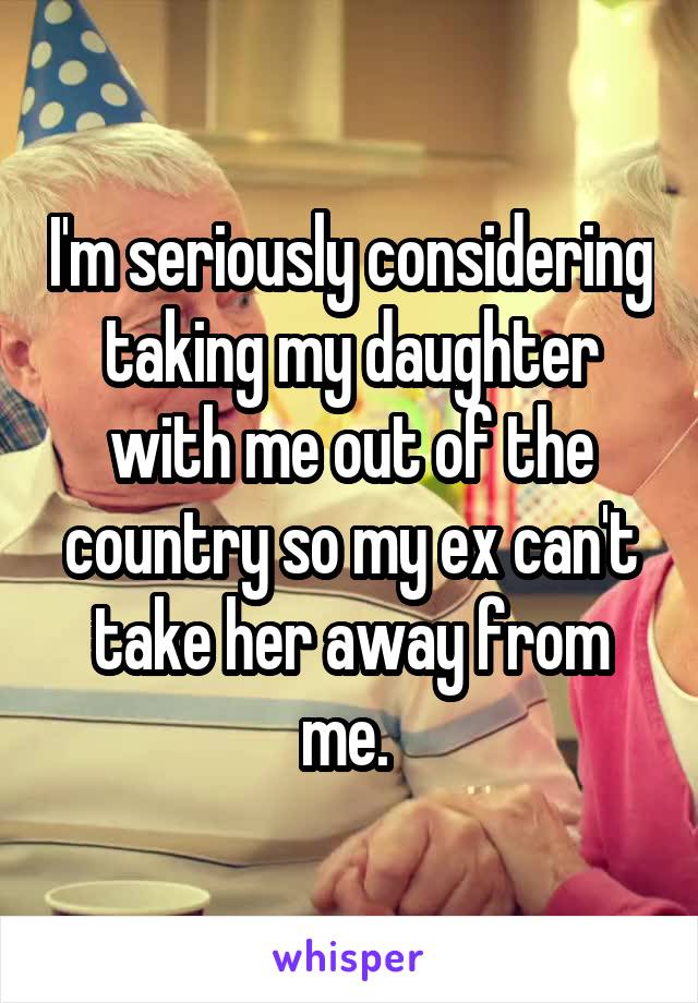 I'm seriously considering taking my daughter with me out of the country so my ex can't take her away from me. 