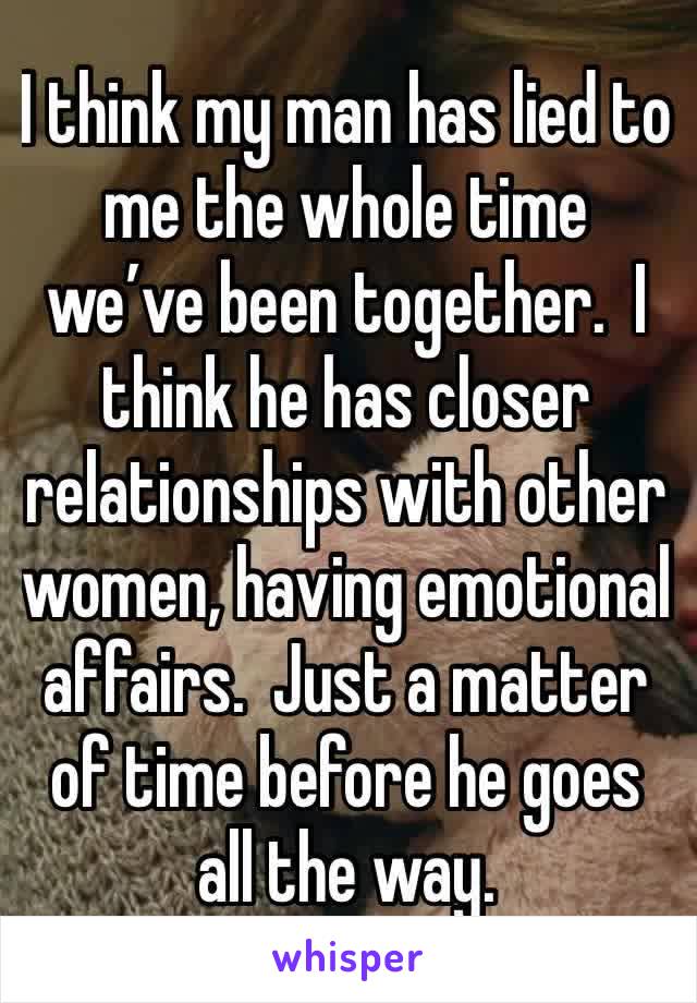 I think my man has lied to me the whole time we’ve been together.  I think he has closer relationships with other women, having emotional affairs.  Just a matter of time before he goes all the way. 
