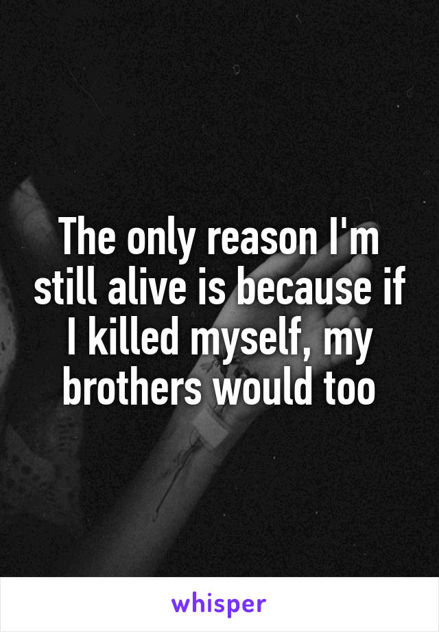 The only reason I'm still alive is because if I killed myself, my brothers would too