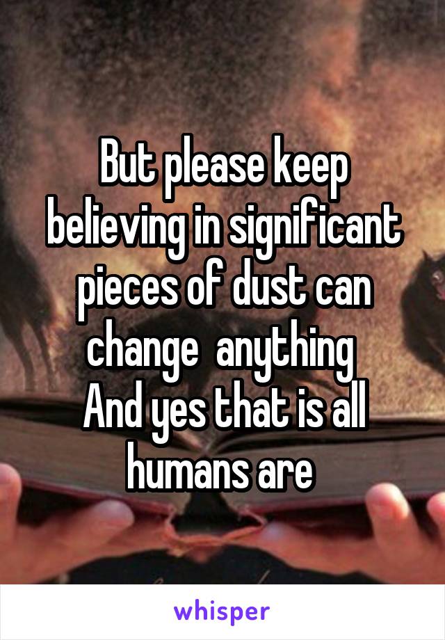 But please keep believing in significant pieces of dust can change  anything 
And yes that is all humans are 