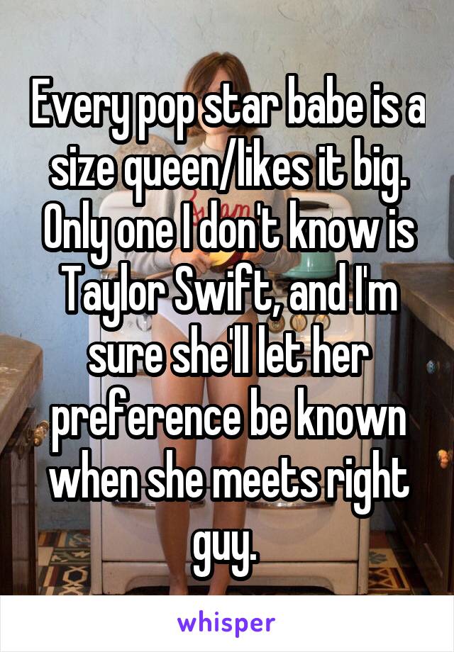 Every pop star babe is a size queen/likes it big. Only one I don't know is Taylor Swift, and I'm sure she'll let her preference be known when she meets right guy. 
