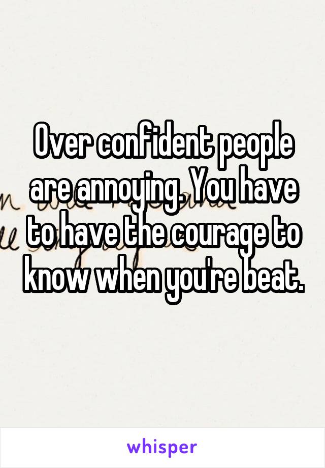 Over confident people are annoying. You have to have the courage to know when you're beat. 