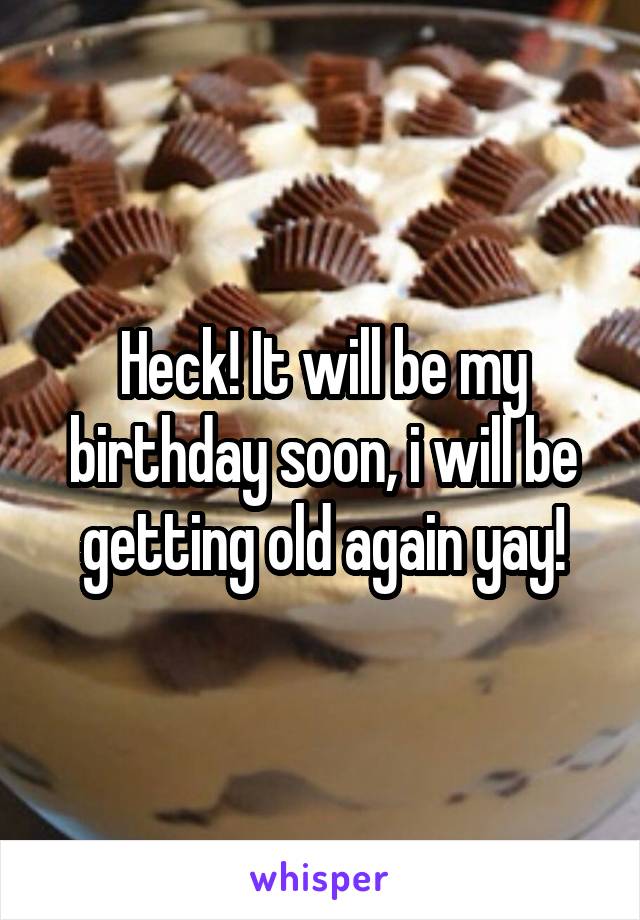 Heck! It will be my birthday soon, i will be getting old again yay!