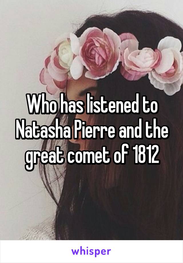Who has listened to Natasha Pierre and the great comet of 1812