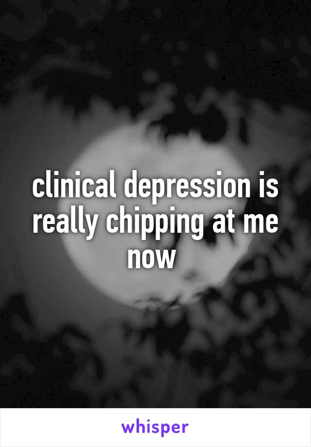 clinical depression is really chipping at me now 