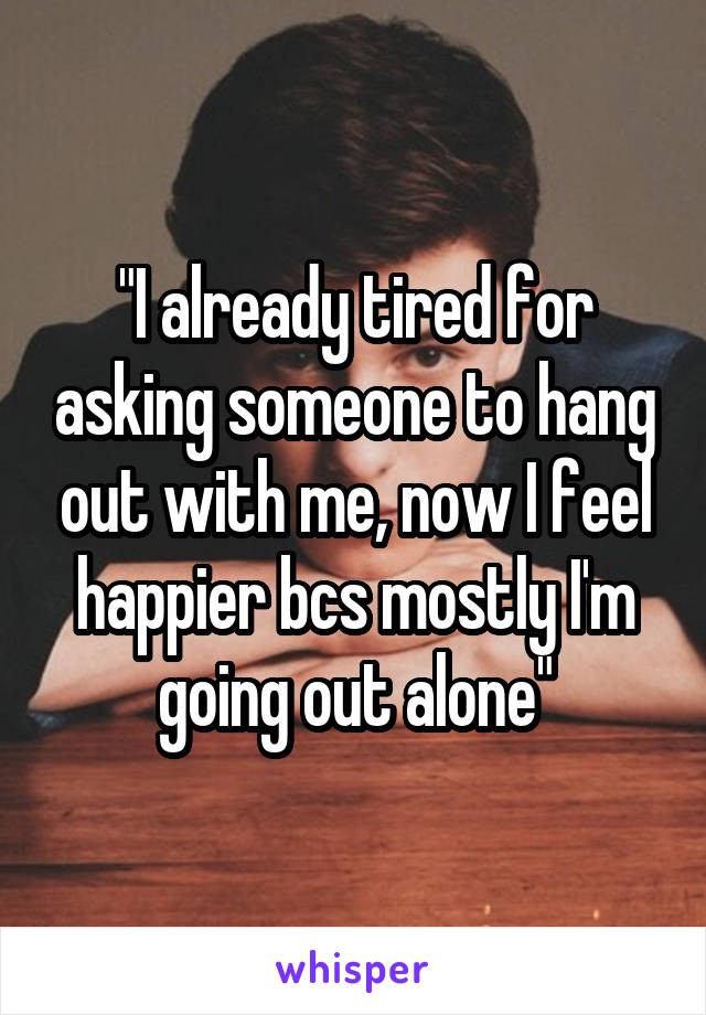 "I already tired for asking someone to hang out with me, now I feel happier bcs mostly I'm going out alone"