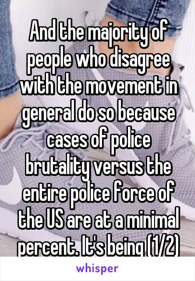 And the majority of people who disagree with the movement in general do so because cases of police brutality versus the entire police force of the US are at a minimal percent. It's being (1/2)