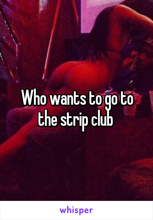 Who wants to go to the strip club 
