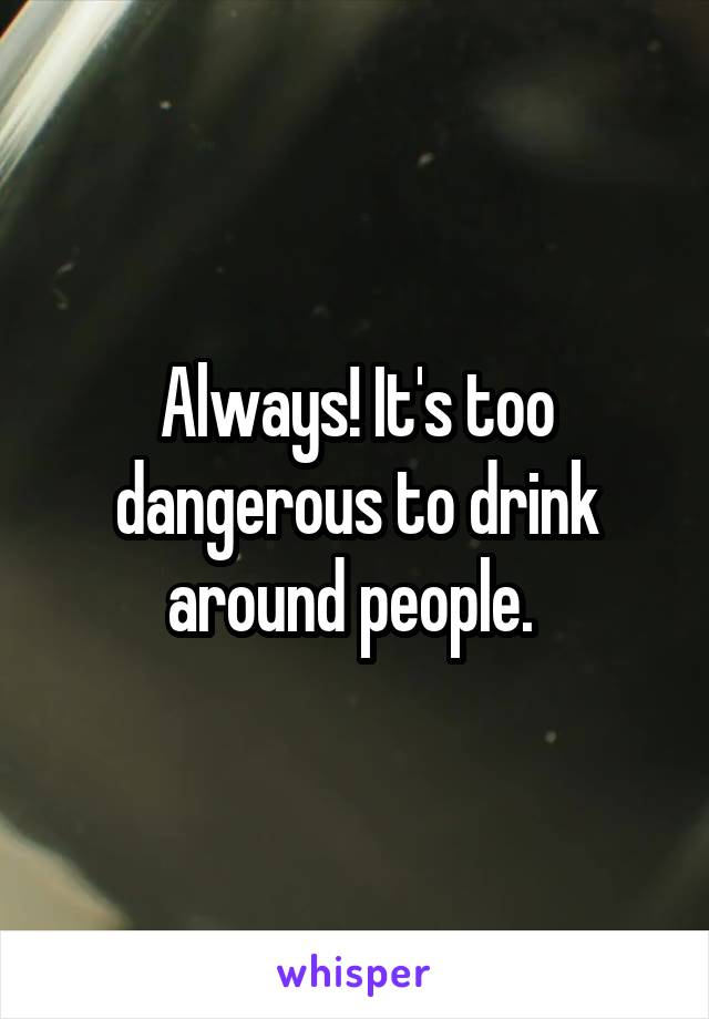 Always! It's too dangerous to drink around people. 