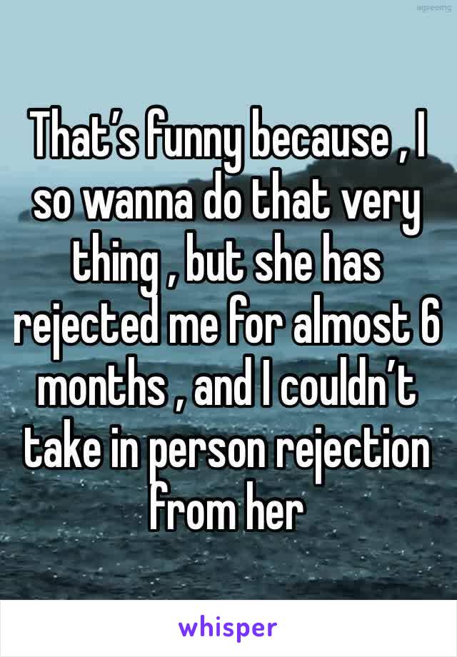 That’s funny because , I so wanna do that very thing , but she has rejected me for almost 6 months , and I couldn’t take in person rejection from her